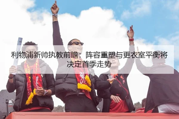 利物浦新帅执教前瞻：阵容重塑与更衣室平衡将决定首季走势