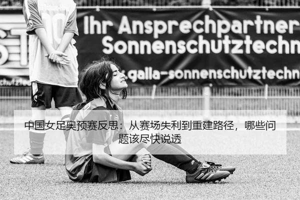 中国女足奥预赛反思：从赛场失利到重建路径，哪些问题该尽快说透